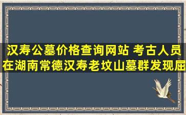 汉寿公墓价格查询网站 考古人员在湖南常德汉寿老坟山墓群发现屈原时代墓葬
